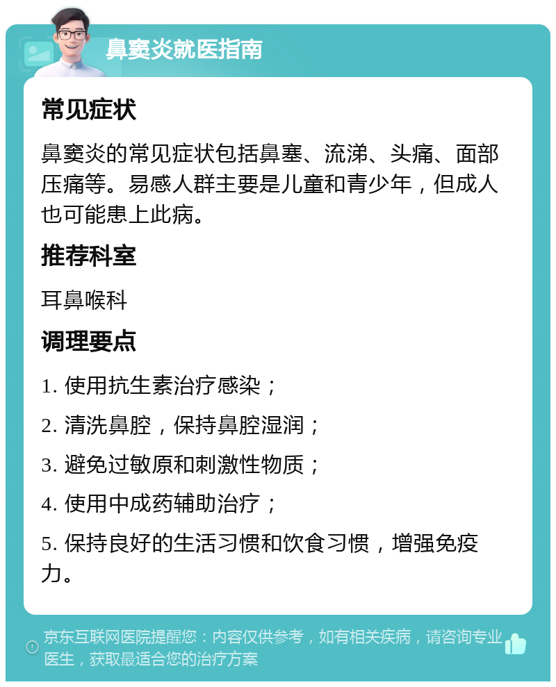 鼻窦炎就医指南 常见症状 鼻窦炎的常见症状包括鼻塞、流涕、头痛、面部压痛等。易感人群主要是儿童和青少年，但成人也可能患上此病。 推荐科室 耳鼻喉科 调理要点 1. 使用抗生素治疗感染； 2. 清洗鼻腔，保持鼻腔湿润； 3. 避免过敏原和刺激性物质； 4. 使用中成药辅助治疗； 5. 保持良好的生活习惯和饮食习惯，增强免疫力。