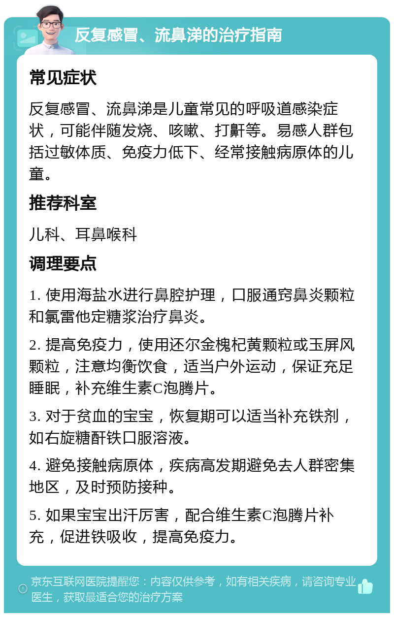 反复感冒、流鼻涕的治疗指南 常见症状 反复感冒、流鼻涕是儿童常见的呼吸道感染症状，可能伴随发烧、咳嗽、打鼾等。易感人群包括过敏体质、免疫力低下、经常接触病原体的儿童。 推荐科室 儿科、耳鼻喉科 调理要点 1. 使用海盐水进行鼻腔护理，口服通窍鼻炎颗粒和氯雷他定糖浆治疗鼻炎。 2. 提高免疫力，使用还尔金槐杞黄颗粒或玉屏风颗粒，注意均衡饮食，适当户外运动，保证充足睡眠，补充维生素C泡腾片。 3. 对于贫血的宝宝，恢复期可以适当补充铁剂，如右旋糖酐铁口服溶液。 4. 避免接触病原体，疾病高发期避免去人群密集地区，及时预防接种。 5. 如果宝宝出汗厉害，配合维生素C泡腾片补充，促进铁吸收，提高免疫力。