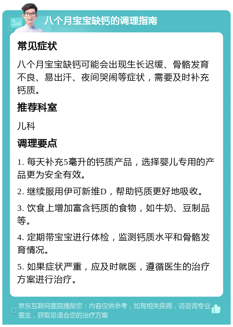 八个月宝宝缺钙的调理指南 常见症状 八个月宝宝缺钙可能会出现生长迟缓、骨骼发育不良、易出汗、夜间哭闹等症状，需要及时补充钙质。 推荐科室 儿科 调理要点 1. 每天补充5毫升的钙质产品，选择婴儿专用的产品更为安全有效。 2. 继续服用伊可新维D，帮助钙质更好地吸收。 3. 饮食上增加富含钙质的食物，如牛奶、豆制品等。 4. 定期带宝宝进行体检，监测钙质水平和骨骼发育情况。 5. 如果症状严重，应及时就医，遵循医生的治疗方案进行治疗。