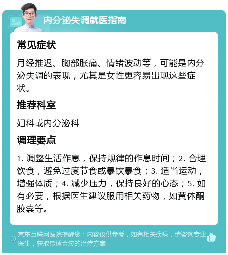 内分泌失调就医指南 常见症状 月经推迟、胸部胀痛、情绪波动等，可能是内分泌失调的表现，尤其是女性更容易出现这些症状。 推荐科室 妇科或内分泌科 调理要点 1. 调整生活作息，保持规律的作息时间；2. 合理饮食，避免过度节食或暴饮暴食；3. 适当运动，增强体质；4. 减少压力，保持良好的心态；5. 如有必要，根据医生建议服用相关药物，如黄体酮胶囊等。