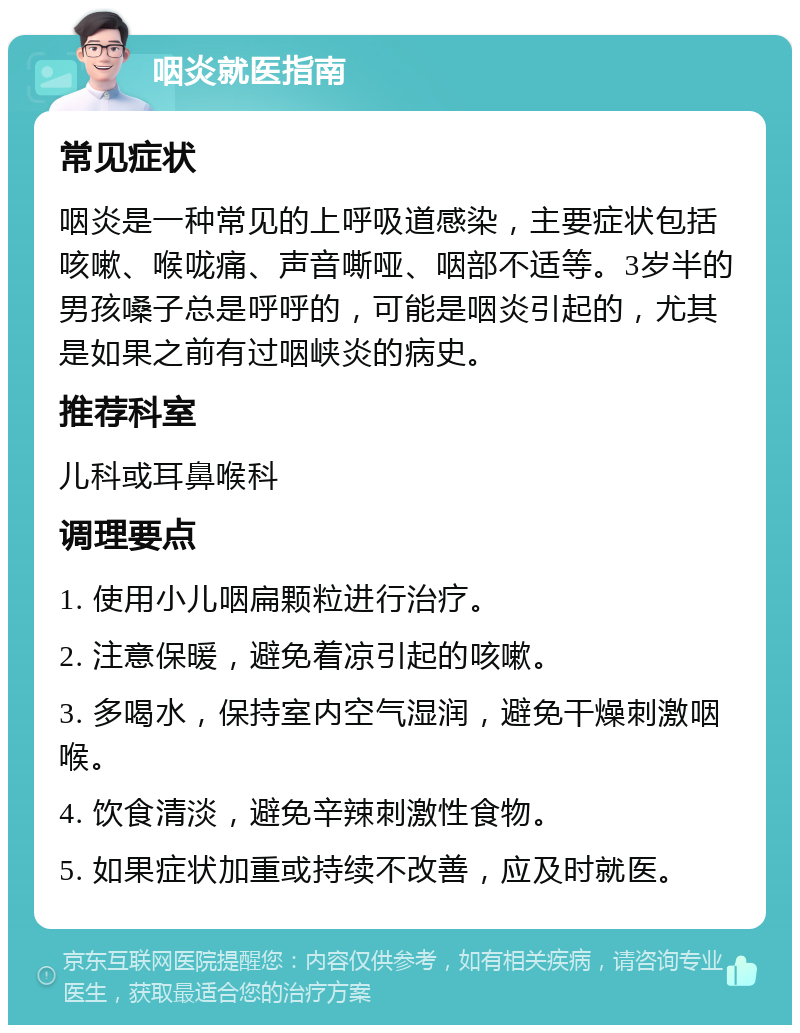 咽炎就医指南 常见症状 咽炎是一种常见的上呼吸道感染，主要症状包括咳嗽、喉咙痛、声音嘶哑、咽部不适等。3岁半的男孩嗓子总是呼呼的，可能是咽炎引起的，尤其是如果之前有过咽峡炎的病史。 推荐科室 儿科或耳鼻喉科 调理要点 1. 使用小儿咽扁颗粒进行治疗。 2. 注意保暖，避免着凉引起的咳嗽。 3. 多喝水，保持室内空气湿润，避免干燥刺激咽喉。 4. 饮食清淡，避免辛辣刺激性食物。 5. 如果症状加重或持续不改善，应及时就医。