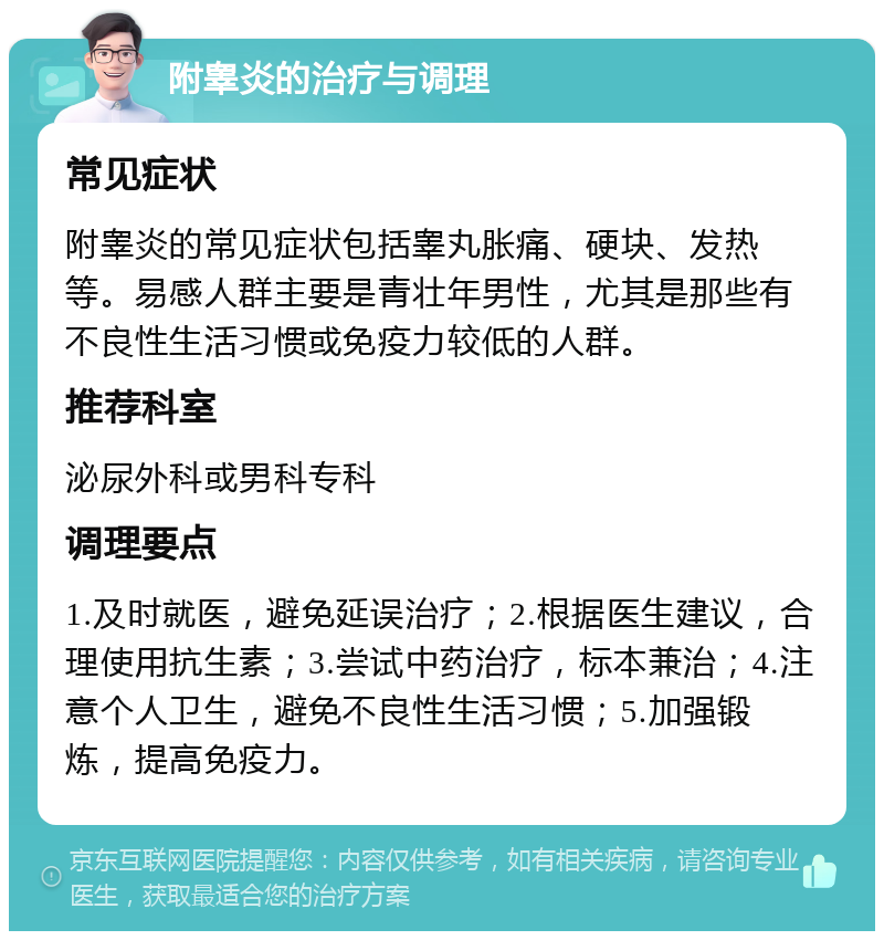 附睾炎的治疗与调理 常见症状 附睾炎的常见症状包括睾丸胀痛、硬块、发热等。易感人群主要是青壮年男性，尤其是那些有不良性生活习惯或免疫力较低的人群。 推荐科室 泌尿外科或男科专科 调理要点 1.及时就医，避免延误治疗；2.根据医生建议，合理使用抗生素；3.尝试中药治疗，标本兼治；4.注意个人卫生，避免不良性生活习惯；5.加强锻炼，提高免疫力。