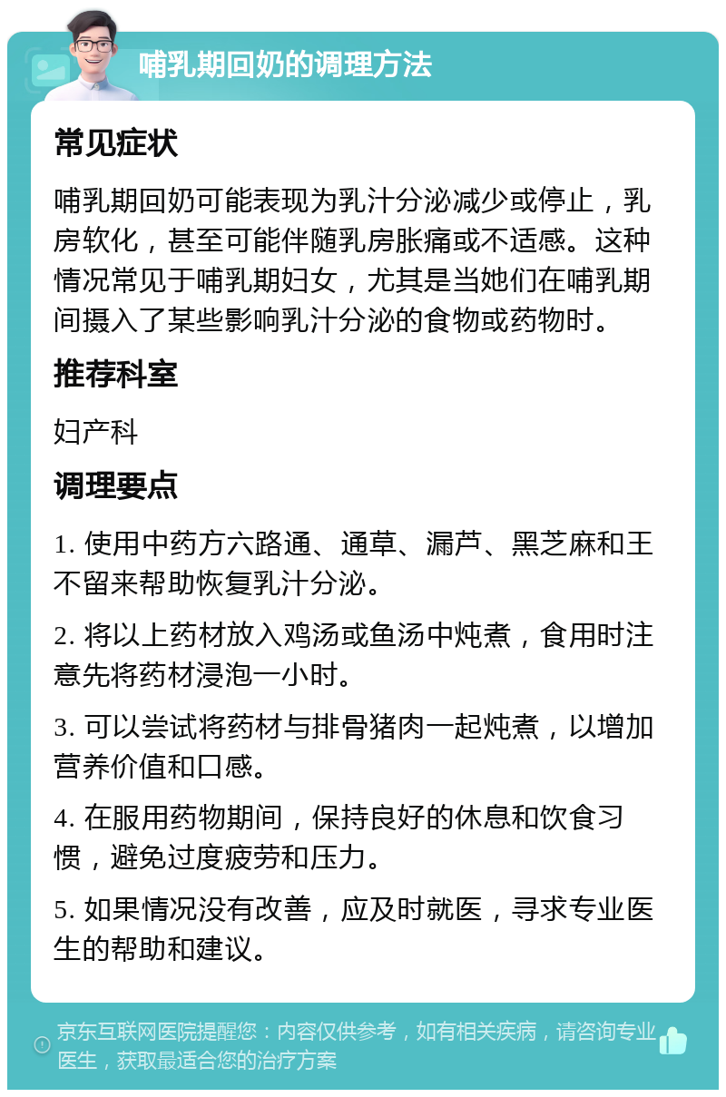 哺乳期回奶的调理方法 常见症状 哺乳期回奶可能表现为乳汁分泌减少或停止，乳房软化，甚至可能伴随乳房胀痛或不适感。这种情况常见于哺乳期妇女，尤其是当她们在哺乳期间摄入了某些影响乳汁分泌的食物或药物时。 推荐科室 妇产科 调理要点 1. 使用中药方六路通、通草、漏芦、黑芝麻和王不留来帮助恢复乳汁分泌。 2. 将以上药材放入鸡汤或鱼汤中炖煮，食用时注意先将药材浸泡一小时。 3. 可以尝试将药材与排骨猪肉一起炖煮，以增加营养价值和口感。 4. 在服用药物期间，保持良好的休息和饮食习惯，避免过度疲劳和压力。 5. 如果情况没有改善，应及时就医，寻求专业医生的帮助和建议。