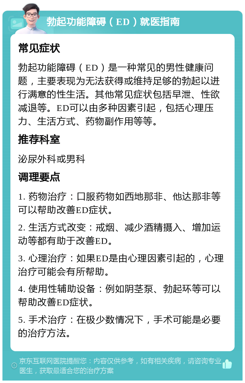 勃起功能障碍（ED）就医指南 常见症状 勃起功能障碍（ED）是一种常见的男性健康问题，主要表现为无法获得或维持足够的勃起以进行满意的性生活。其他常见症状包括早泄、性欲减退等。ED可以由多种因素引起，包括心理压力、生活方式、药物副作用等等。 推荐科室 泌尿外科或男科 调理要点 1. 药物治疗：口服药物如西地那非、他达那非等可以帮助改善ED症状。 2. 生活方式改变：戒烟、减少酒精摄入、增加运动等都有助于改善ED。 3. 心理治疗：如果ED是由心理因素引起的，心理治疗可能会有所帮助。 4. 使用性辅助设备：例如阴茎泵、勃起环等可以帮助改善ED症状。 5. 手术治疗：在极少数情况下，手术可能是必要的治疗方法。