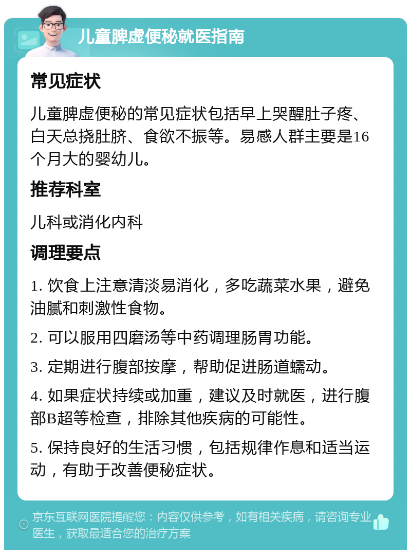 儿童脾虚便秘就医指南 常见症状 儿童脾虚便秘的常见症状包括早上哭醒肚子疼、白天总挠肚脐、食欲不振等。易感人群主要是16个月大的婴幼儿。 推荐科室 儿科或消化内科 调理要点 1. 饮食上注意清淡易消化，多吃蔬菜水果，避免油腻和刺激性食物。 2. 可以服用四磨汤等中药调理肠胃功能。 3. 定期进行腹部按摩，帮助促进肠道蠕动。 4. 如果症状持续或加重，建议及时就医，进行腹部B超等检查，排除其他疾病的可能性。 5. 保持良好的生活习惯，包括规律作息和适当运动，有助于改善便秘症状。