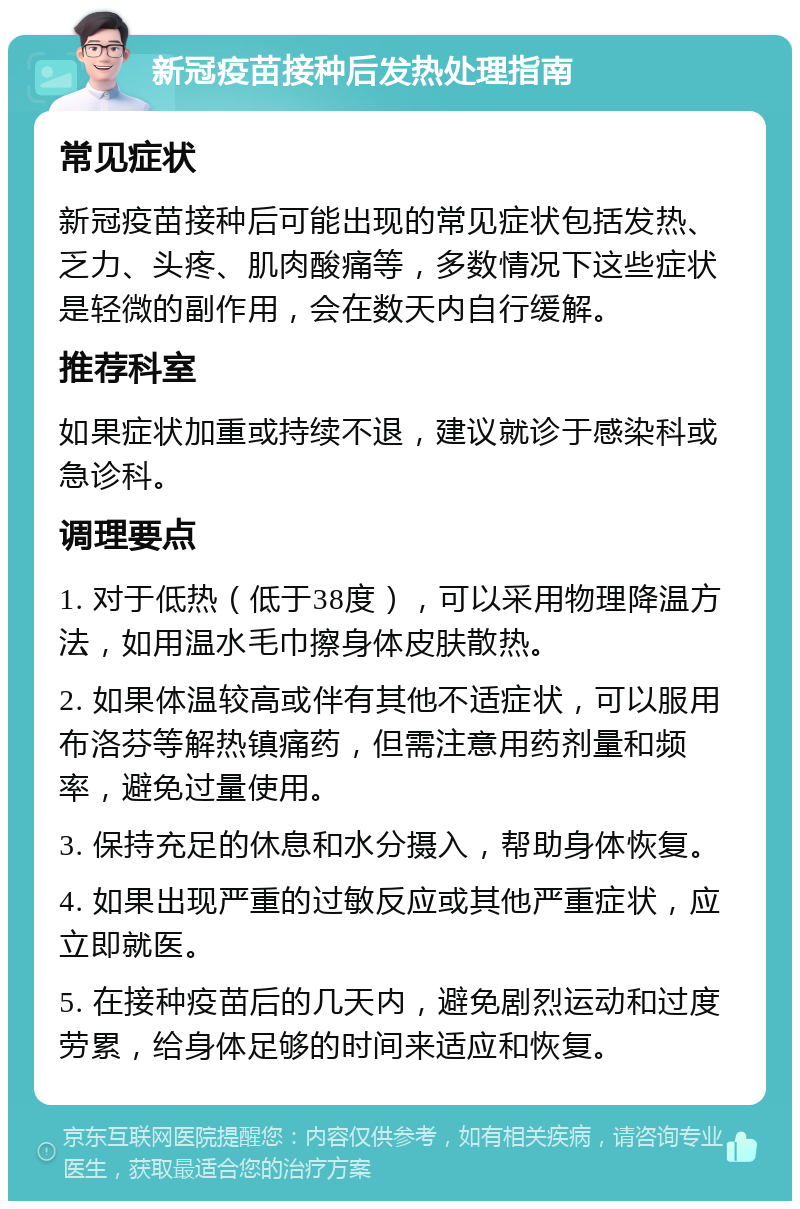 新冠疫苗接种后发热处理指南 常见症状 新冠疫苗接种后可能出现的常见症状包括发热、乏力、头疼、肌肉酸痛等，多数情况下这些症状是轻微的副作用，会在数天内自行缓解。 推荐科室 如果症状加重或持续不退，建议就诊于感染科或急诊科。 调理要点 1. 对于低热（低于38度），可以采用物理降温方法，如用温水毛巾擦身体皮肤散热。 2. 如果体温较高或伴有其他不适症状，可以服用布洛芬等解热镇痛药，但需注意用药剂量和频率，避免过量使用。 3. 保持充足的休息和水分摄入，帮助身体恢复。 4. 如果出现严重的过敏反应或其他严重症状，应立即就医。 5. 在接种疫苗后的几天内，避免剧烈运动和过度劳累，给身体足够的时间来适应和恢复。