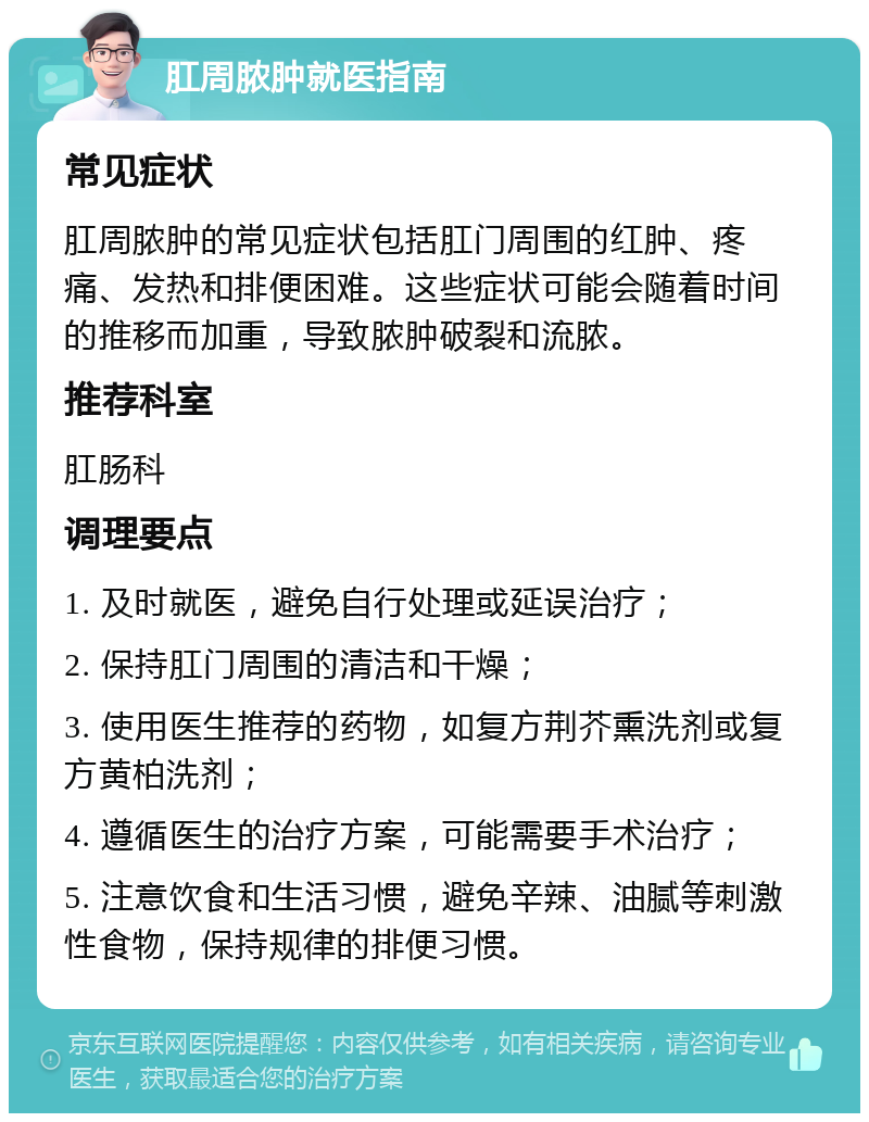 肛周脓肿就医指南 常见症状 肛周脓肿的常见症状包括肛门周围的红肿、疼痛、发热和排便困难。这些症状可能会随着时间的推移而加重，导致脓肿破裂和流脓。 推荐科室 肛肠科 调理要点 1. 及时就医，避免自行处理或延误治疗； 2. 保持肛门周围的清洁和干燥； 3. 使用医生推荐的药物，如复方荆芥熏洗剂或复方黄柏洗剂； 4. 遵循医生的治疗方案，可能需要手术治疗； 5. 注意饮食和生活习惯，避免辛辣、油腻等刺激性食物，保持规律的排便习惯。