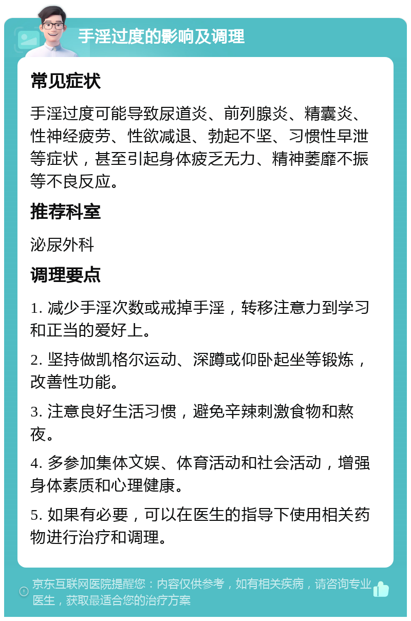 手淫过度的影响及调理 常见症状 手淫过度可能导致尿道炎、前列腺炎、精囊炎、性神经疲劳、性欲减退、勃起不坚、习惯性早泄等症状，甚至引起身体疲乏无力、精神萎靡不振等不良反应。 推荐科室 泌尿外科 调理要点 1. 减少手淫次数或戒掉手淫，转移注意力到学习和正当的爱好上。 2. 坚持做凯格尔运动、深蹲或仰卧起坐等锻炼，改善性功能。 3. 注意良好生活习惯，避免辛辣刺激食物和熬夜。 4. 多参加集体文娱、体育活动和社会活动，增强身体素质和心理健康。 5. 如果有必要，可以在医生的指导下使用相关药物进行治疗和调理。