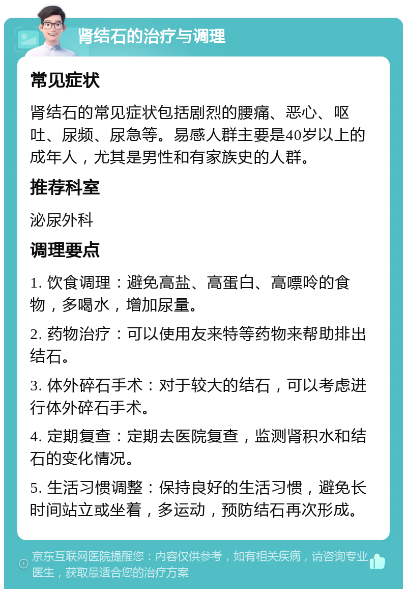 肾结石的治疗与调理 常见症状 肾结石的常见症状包括剧烈的腰痛、恶心、呕吐、尿频、尿急等。易感人群主要是40岁以上的成年人，尤其是男性和有家族史的人群。 推荐科室 泌尿外科 调理要点 1. 饮食调理：避免高盐、高蛋白、高嘌呤的食物，多喝水，增加尿量。 2. 药物治疗：可以使用友来特等药物来帮助排出结石。 3. 体外碎石手术：对于较大的结石，可以考虑进行体外碎石手术。 4. 定期复查：定期去医院复查，监测肾积水和结石的变化情况。 5. 生活习惯调整：保持良好的生活习惯，避免长时间站立或坐着，多运动，预防结石再次形成。