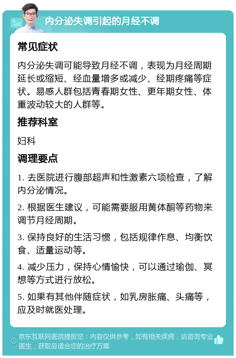 内分泌失调引起的月经不调 常见症状 内分泌失调可能导致月经不调，表现为月经周期延长或缩短、经血量增多或减少、经期疼痛等症状。易感人群包括青春期女性、更年期女性、体重波动较大的人群等。 推荐科室 妇科 调理要点 1. 去医院进行腹部超声和性激素六项检查，了解内分泌情况。 2. 根据医生建议，可能需要服用黄体酮等药物来调节月经周期。 3. 保持良好的生活习惯，包括规律作息、均衡饮食、适量运动等。 4. 减少压力，保持心情愉快，可以通过瑜伽、冥想等方式进行放松。 5. 如果有其他伴随症状，如乳房胀痛、头痛等，应及时就医处理。