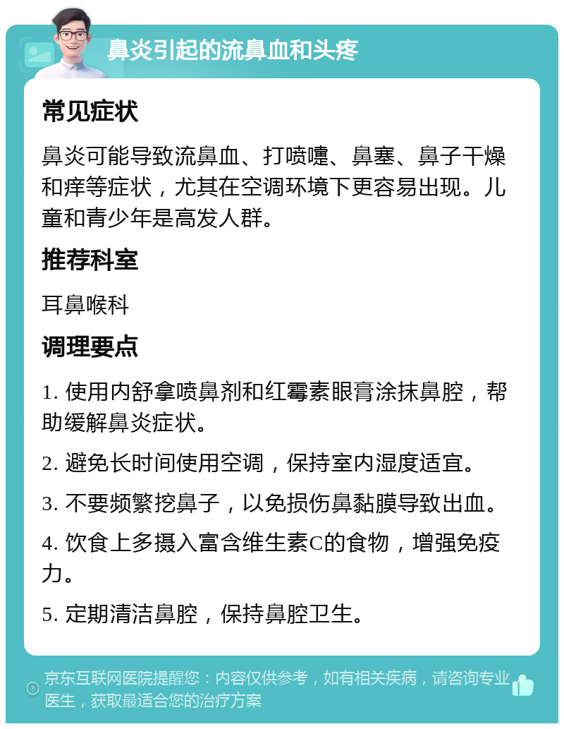 鼻炎引起的流鼻血和头疼 常见症状 鼻炎可能导致流鼻血、打喷嚏、鼻塞、鼻子干燥和痒等症状，尤其在空调环境下更容易出现。儿童和青少年是高发人群。 推荐科室 耳鼻喉科 调理要点 1. 使用内舒拿喷鼻剂和红霉素眼膏涂抹鼻腔，帮助缓解鼻炎症状。 2. 避免长时间使用空调，保持室内湿度适宜。 3. 不要频繁挖鼻子，以免损伤鼻黏膜导致出血。 4. 饮食上多摄入富含维生素C的食物，增强免疫力。 5. 定期清洁鼻腔，保持鼻腔卫生。