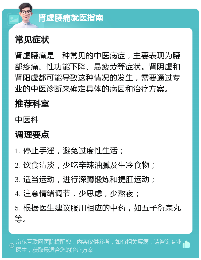 肾虚腰痛就医指南 常见症状 肾虚腰痛是一种常见的中医病症，主要表现为腰部疼痛、性功能下降、易疲劳等症状。肾阴虚和肾阳虚都可能导致这种情况的发生，需要通过专业的中医诊断来确定具体的病因和治疗方案。 推荐科室 中医科 调理要点 1. 停止手淫，避免过度性生活； 2. 饮食清淡，少吃辛辣油腻及生冷食物； 3. 适当运动，进行深蹲锻炼和提肛运动； 4. 注意情绪调节，少思虑，少熬夜； 5. 根据医生建议服用相应的中药，如五子衍宗丸等。