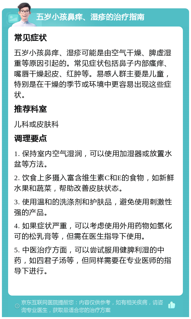 五岁小孩鼻痒、湿疹的治疗指南 常见症状 五岁小孩鼻痒、湿疹可能是由空气干燥、脾虚湿重等原因引起的。常见症状包括鼻子内部瘙痒、嘴唇干燥起皮、红肿等。易感人群主要是儿童，特别是在干燥的季节或环境中更容易出现这些症状。 推荐科室 儿科或皮肤科 调理要点 1. 保持室内空气湿润，可以使用加湿器或放置水盆等方法。 2. 饮食上多摄入富含维生素C和E的食物，如新鲜水果和蔬菜，帮助改善皮肤状态。 3. 使用温和的洗涤剂和护肤品，避免使用刺激性强的产品。 4. 如果症状严重，可以考虑使用外用药物如氢化可的松乳膏等，但需在医生指导下使用。 5. 中医治疗方面，可以尝试服用健脾利湿的中药，如四君子汤等，但同样需要在专业医师的指导下进行。