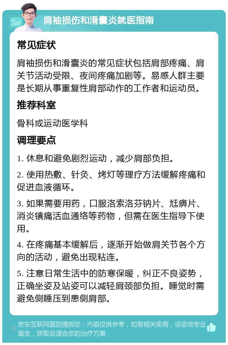 肩袖损伤和滑囊炎就医指南 常见症状 肩袖损伤和滑囊炎的常见症状包括肩部疼痛、肩关节活动受限、夜间疼痛加剧等。易感人群主要是长期从事重复性肩部动作的工作者和运动员。 推荐科室 骨科或运动医学科 调理要点 1. 休息和避免剧烈运动，减少肩部负担。 2. 使用热敷、针灸、烤灯等理疗方法缓解疼痛和促进血液循环。 3. 如果需要用药，口服洛索洛芬钠片、尪痹片、消炎镇痛活血通络等药物，但需在医生指导下使用。 4. 在疼痛基本缓解后，逐渐开始做肩关节各个方向的活动，避免出现粘连。 5. 注意日常生活中的防寒保暖，纠正不良姿势，正确坐姿及站姿可以减轻肩颈部负担。睡觉时需避免侧睡压到患侧肩部。