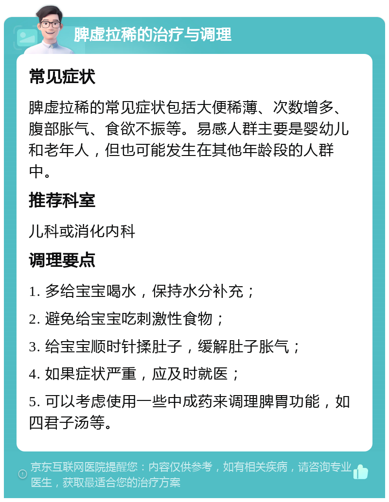 脾虚拉稀的治疗与调理 常见症状 脾虚拉稀的常见症状包括大便稀薄、次数增多、腹部胀气、食欲不振等。易感人群主要是婴幼儿和老年人，但也可能发生在其他年龄段的人群中。 推荐科室 儿科或消化内科 调理要点 1. 多给宝宝喝水，保持水分补充； 2. 避免给宝宝吃刺激性食物； 3. 给宝宝顺时针揉肚子，缓解肚子胀气； 4. 如果症状严重，应及时就医； 5. 可以考虑使用一些中成药来调理脾胃功能，如四君子汤等。