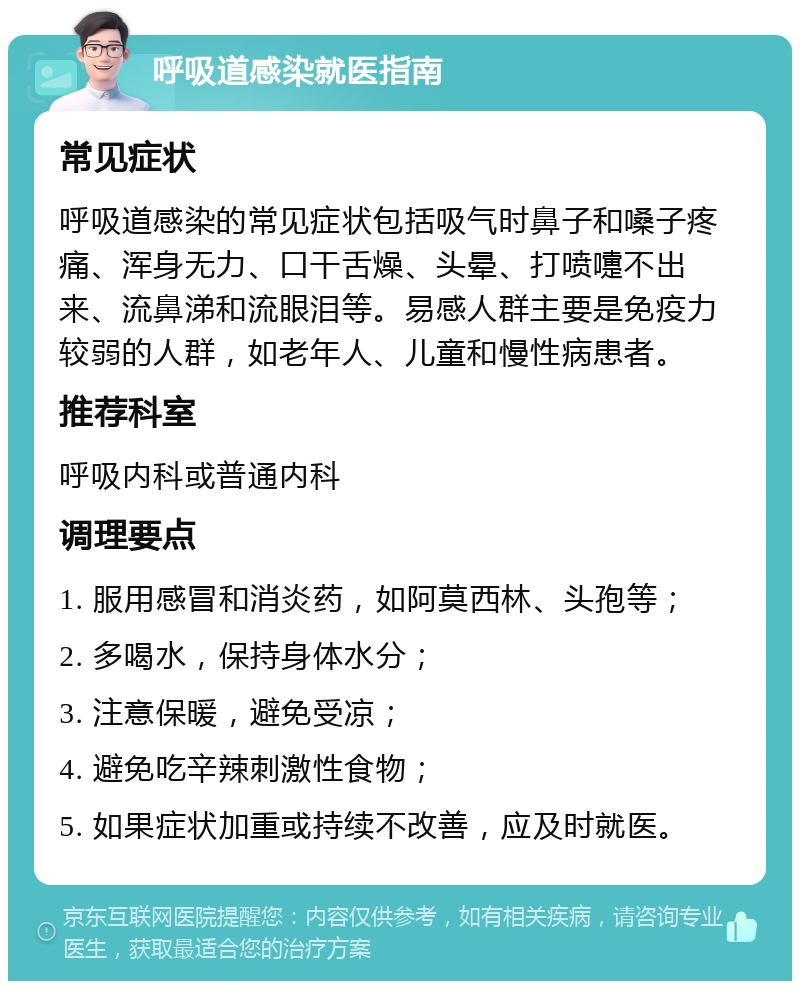 呼吸道感染就医指南 常见症状 呼吸道感染的常见症状包括吸气时鼻子和嗓子疼痛、浑身无力、口干舌燥、头晕、打喷嚏不出来、流鼻涕和流眼泪等。易感人群主要是免疫力较弱的人群，如老年人、儿童和慢性病患者。 推荐科室 呼吸内科或普通内科 调理要点 1. 服用感冒和消炎药，如阿莫西林、头孢等； 2. 多喝水，保持身体水分； 3. 注意保暖，避免受凉； 4. 避免吃辛辣刺激性食物； 5. 如果症状加重或持续不改善，应及时就医。