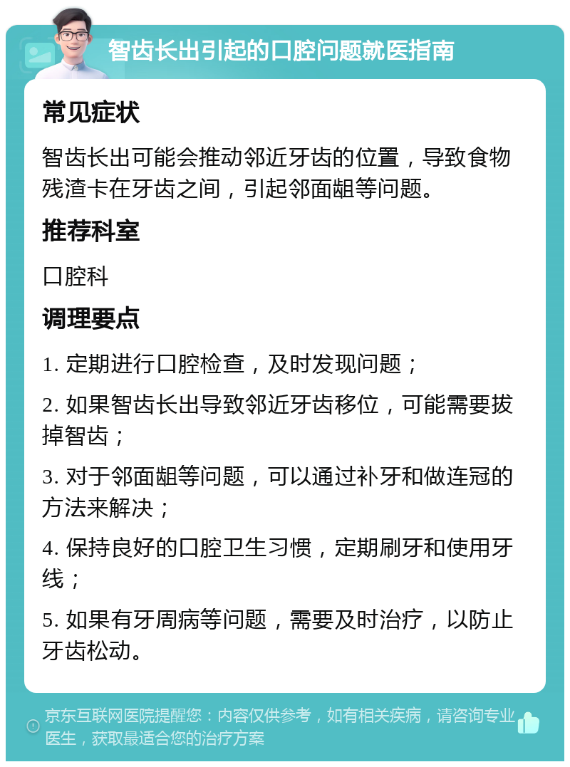 智齿长出引起的口腔问题就医指南 常见症状 智齿长出可能会推动邻近牙齿的位置，导致食物残渣卡在牙齿之间，引起邻面龃等问题。 推荐科室 口腔科 调理要点 1. 定期进行口腔检查，及时发现问题； 2. 如果智齿长出导致邻近牙齿移位，可能需要拔掉智齿； 3. 对于邻面龃等问题，可以通过补牙和做连冠的方法来解决； 4. 保持良好的口腔卫生习惯，定期刷牙和使用牙线； 5. 如果有牙周病等问题，需要及时治疗，以防止牙齿松动。