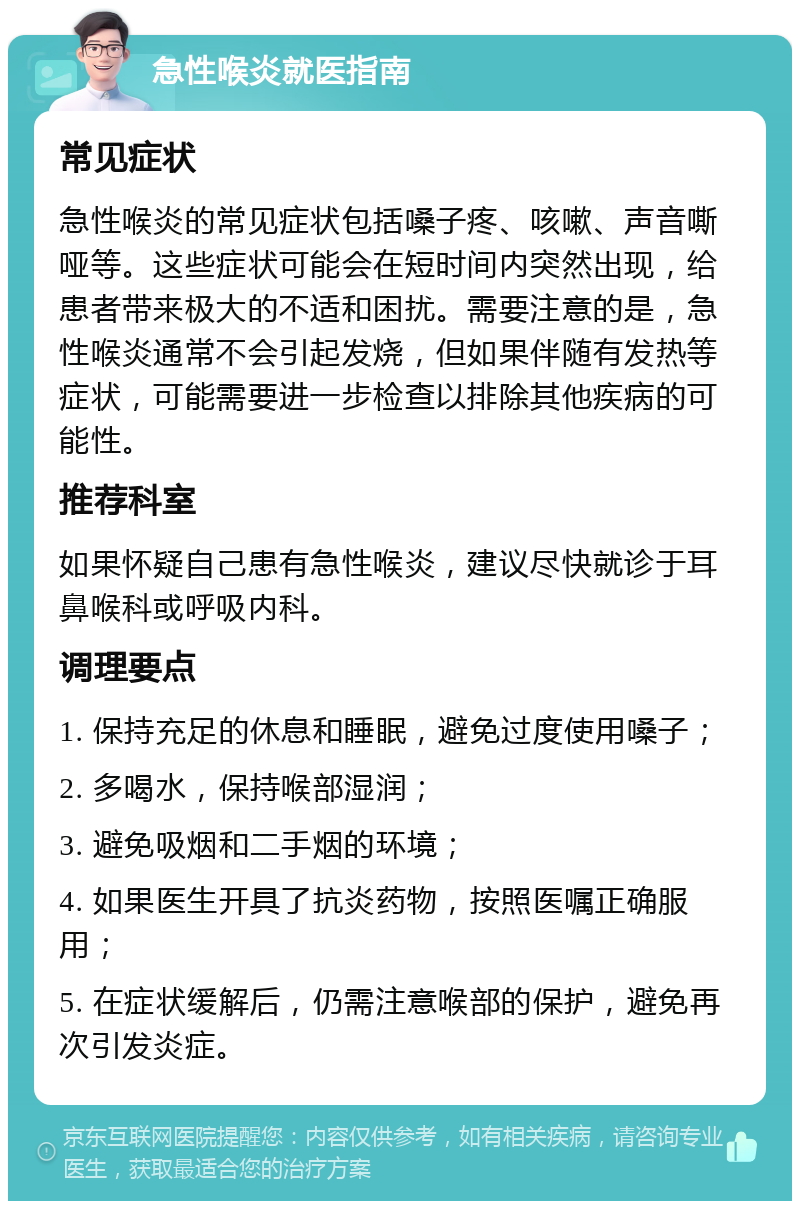 急性喉炎就医指南 常见症状 急性喉炎的常见症状包括嗓子疼、咳嗽、声音嘶哑等。这些症状可能会在短时间内突然出现，给患者带来极大的不适和困扰。需要注意的是，急性喉炎通常不会引起发烧，但如果伴随有发热等症状，可能需要进一步检查以排除其他疾病的可能性。 推荐科室 如果怀疑自己患有急性喉炎，建议尽快就诊于耳鼻喉科或呼吸内科。 调理要点 1. 保持充足的休息和睡眠，避免过度使用嗓子； 2. 多喝水，保持喉部湿润； 3. 避免吸烟和二手烟的环境； 4. 如果医生开具了抗炎药物，按照医嘱正确服用； 5. 在症状缓解后，仍需注意喉部的保护，避免再次引发炎症。