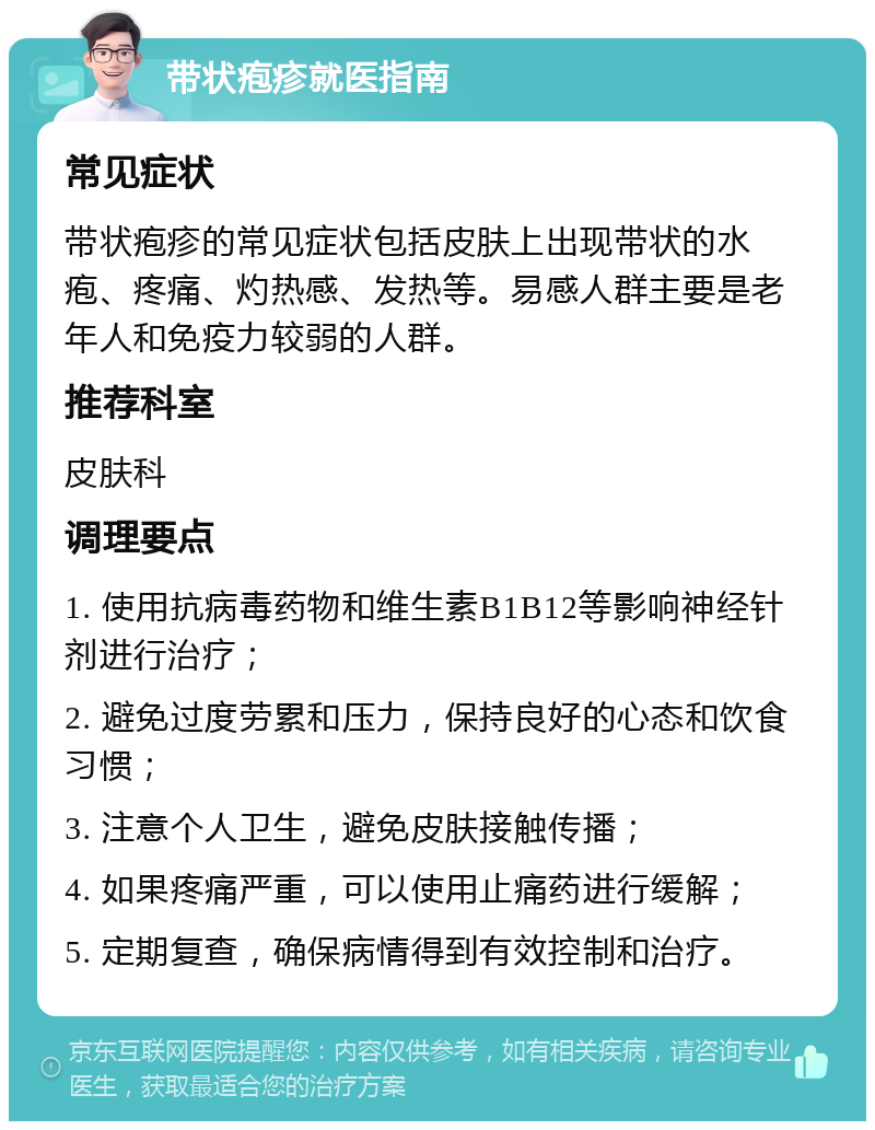 带状疱疹就医指南 常见症状 带状疱疹的常见症状包括皮肤上出现带状的水疱、疼痛、灼热感、发热等。易感人群主要是老年人和免疫力较弱的人群。 推荐科室 皮肤科 调理要点 1. 使用抗病毒药物和维生素B1B12等影响神经针剂进行治疗； 2. 避免过度劳累和压力，保持良好的心态和饮食习惯； 3. 注意个人卫生，避免皮肤接触传播； 4. 如果疼痛严重，可以使用止痛药进行缓解； 5. 定期复查，确保病情得到有效控制和治疗。