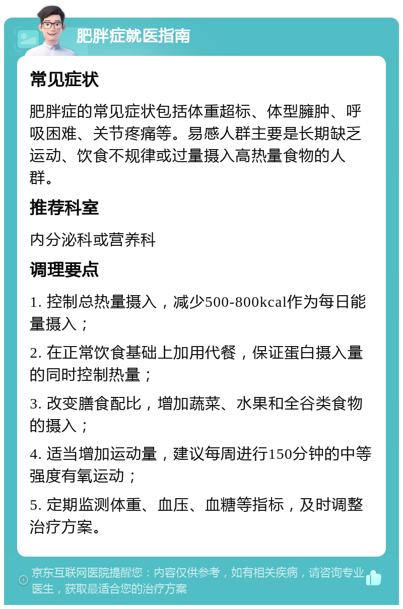 肥胖症就医指南 常见症状 肥胖症的常见症状包括体重超标、体型臃肿、呼吸困难、关节疼痛等。易感人群主要是长期缺乏运动、饮食不规律或过量摄入高热量食物的人群。 推荐科室 内分泌科或营养科 调理要点 1. 控制总热量摄入，减少500-800kcal作为每日能量摄入； 2. 在正常饮食基础上加用代餐，保证蛋白摄入量的同时控制热量； 3. 改变膳食配比，增加蔬菜、水果和全谷类食物的摄入； 4. 适当增加运动量，建议每周进行150分钟的中等强度有氧运动； 5. 定期监测体重、血压、血糖等指标，及时调整治疗方案。