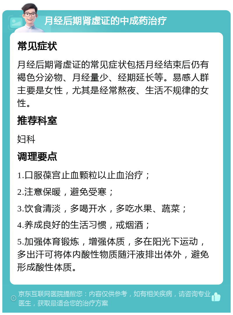 月经后期肾虚证的中成药治疗 常见症状 月经后期肾虚证的常见症状包括月经结束后仍有褐色分泌物、月经量少、经期延长等。易感人群主要是女性，尤其是经常熬夜、生活不规律的女性。 推荐科室 妇科 调理要点 1.口服葆宫止血颗粒以止血治疗； 2.注意保暖，避免受寒； 3.饮食清淡，多喝开水，多吃水果、蔬菜； 4.养成良好的生活习惯，戒烟酒； 5.加强体育锻炼，增强体质，多在阳光下运动，多出汗可将体内酸性物质随汗液排出体外，避免形成酸性体质。