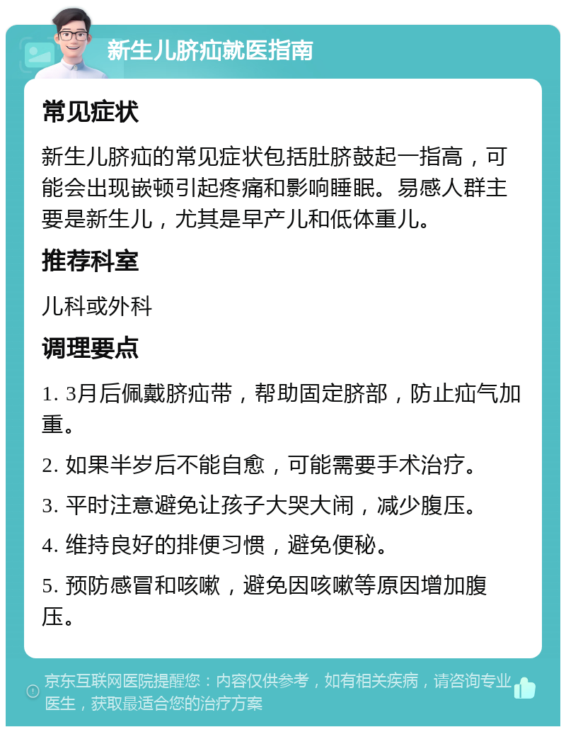 新生儿脐疝就医指南 常见症状 新生儿脐疝的常见症状包括肚脐鼓起一指高，可能会出现嵌顿引起疼痛和影响睡眠。易感人群主要是新生儿，尤其是早产儿和低体重儿。 推荐科室 儿科或外科 调理要点 1. 3月后佩戴脐疝带，帮助固定脐部，防止疝气加重。 2. 如果半岁后不能自愈，可能需要手术治疗。 3. 平时注意避免让孩子大哭大闹，减少腹压。 4. 维持良好的排便习惯，避免便秘。 5. 预防感冒和咳嗽，避免因咳嗽等原因增加腹压。