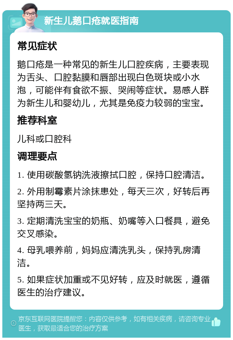 新生儿鹅口疮就医指南 常见症状 鹅口疮是一种常见的新生儿口腔疾病，主要表现为舌头、口腔黏膜和唇部出现白色斑块或小水泡，可能伴有食欲不振、哭闹等症状。易感人群为新生儿和婴幼儿，尤其是免疫力较弱的宝宝。 推荐科室 儿科或口腔科 调理要点 1. 使用碳酸氢钠洗液擦拭口腔，保持口腔清洁。 2. 外用制霉素片涂抹患处，每天三次，好转后再坚持两三天。 3. 定期清洗宝宝的奶瓶、奶嘴等入口餐具，避免交叉感染。 4. 母乳喂养前，妈妈应清洗乳头，保持乳房清洁。 5. 如果症状加重或不见好转，应及时就医，遵循医生的治疗建议。