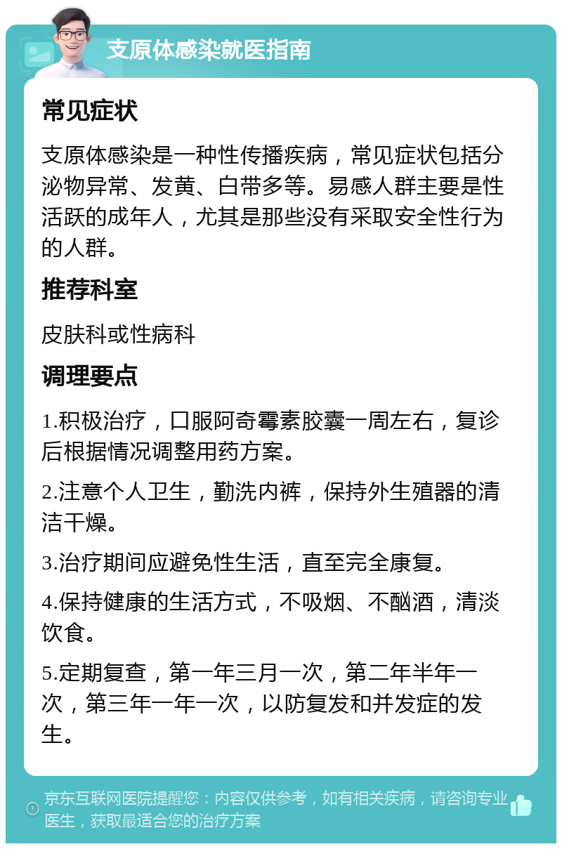 支原体感染就医指南 常见症状 支原体感染是一种性传播疾病，常见症状包括分泌物异常、发黄、白带多等。易感人群主要是性活跃的成年人，尤其是那些没有采取安全性行为的人群。 推荐科室 皮肤科或性病科 调理要点 1.积极治疗，口服阿奇霉素胶囊一周左右，复诊后根据情况调整用药方案。 2.注意个人卫生，勤洗内裤，保持外生殖器的清洁干燥。 3.治疗期间应避免性生活，直至完全康复。 4.保持健康的生活方式，不吸烟、不酗酒，清淡饮食。 5.定期复查，第一年三月一次，第二年半年一次，第三年一年一次，以防复发和并发症的发生。