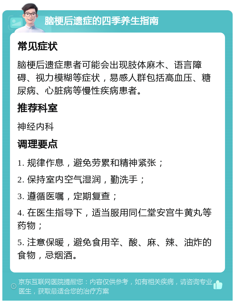 脑梗后遗症的四季养生指南 常见症状 脑梗后遗症患者可能会出现肢体麻木、语言障碍、视力模糊等症状，易感人群包括高血压、糖尿病、心脏病等慢性疾病患者。 推荐科室 神经内科 调理要点 1. 规律作息，避免劳累和精神紧张； 2. 保持室内空气湿润，勤洗手； 3. 遵循医嘱，定期复查； 4. 在医生指导下，适当服用同仁堂安宫牛黄丸等药物； 5. 注意保暖，避免食用辛、酸、麻、辣、油炸的食物，忌烟酒。