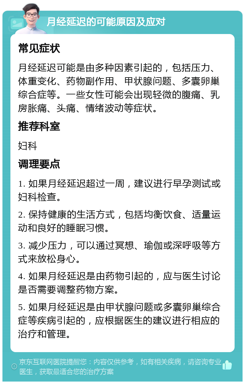 月经延迟的可能原因及应对 常见症状 月经延迟可能是由多种因素引起的，包括压力、体重变化、药物副作用、甲状腺问题、多囊卵巢综合症等。一些女性可能会出现轻微的腹痛、乳房胀痛、头痛、情绪波动等症状。 推荐科室 妇科 调理要点 1. 如果月经延迟超过一周，建议进行早孕测试或妇科检查。 2. 保持健康的生活方式，包括均衡饮食、适量运动和良好的睡眠习惯。 3. 减少压力，可以通过冥想、瑜伽或深呼吸等方式来放松身心。 4. 如果月经延迟是由药物引起的，应与医生讨论是否需要调整药物方案。 5. 如果月经延迟是由甲状腺问题或多囊卵巢综合症等疾病引起的，应根据医生的建议进行相应的治疗和管理。