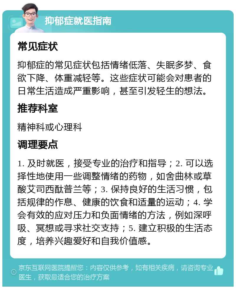 抑郁症就医指南 常见症状 抑郁症的常见症状包括情绪低落、失眠多梦、食欲下降、体重减轻等。这些症状可能会对患者的日常生活造成严重影响，甚至引发轻生的想法。 推荐科室 精神科或心理科 调理要点 1. 及时就医，接受专业的治疗和指导；2. 可以选择性地使用一些调整情绪的药物，如舍曲林或草酸艾司西酞普兰等；3. 保持良好的生活习惯，包括规律的作息、健康的饮食和适量的运动；4. 学会有效的应对压力和负面情绪的方法，例如深呼吸、冥想或寻求社交支持；5. 建立积极的生活态度，培养兴趣爱好和自我价值感。