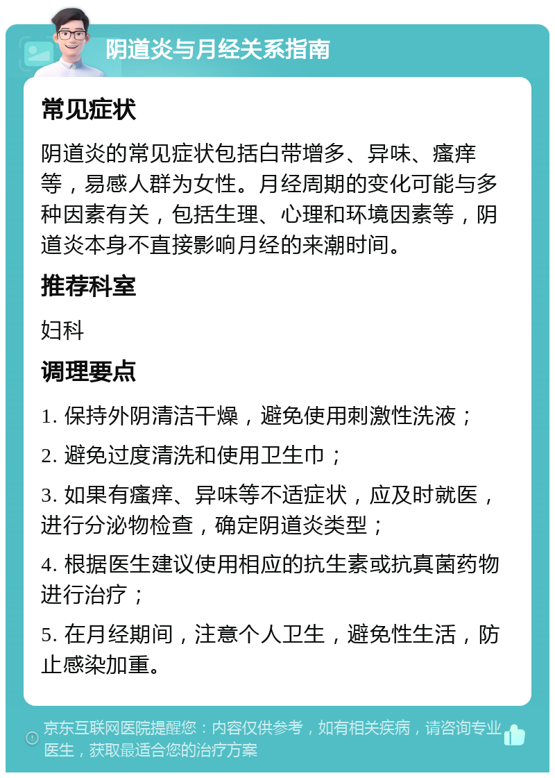 阴道炎与月经关系指南 常见症状 阴道炎的常见症状包括白带增多、异味、瘙痒等，易感人群为女性。月经周期的变化可能与多种因素有关，包括生理、心理和环境因素等，阴道炎本身不直接影响月经的来潮时间。 推荐科室 妇科 调理要点 1. 保持外阴清洁干燥，避免使用刺激性洗液； 2. 避免过度清洗和使用卫生巾； 3. 如果有瘙痒、异味等不适症状，应及时就医，进行分泌物检查，确定阴道炎类型； 4. 根据医生建议使用相应的抗生素或抗真菌药物进行治疗； 5. 在月经期间，注意个人卫生，避免性生活，防止感染加重。