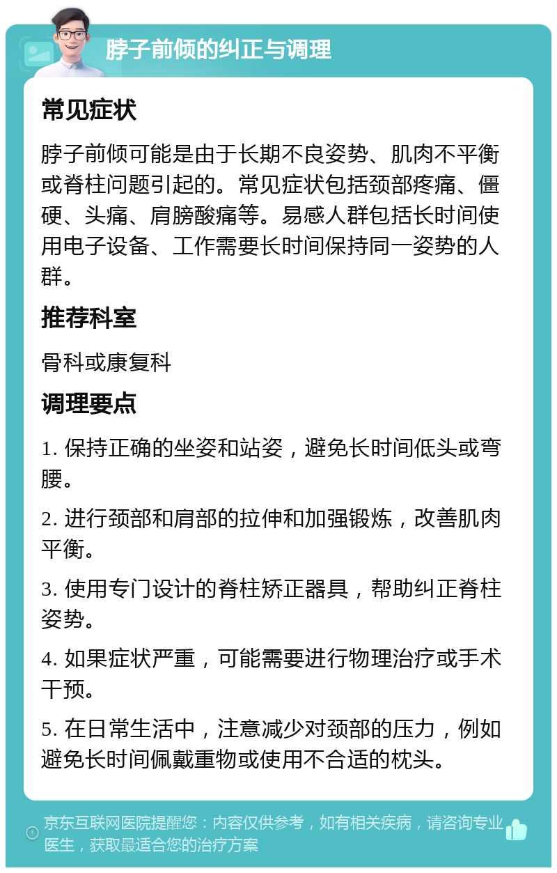 脖子前倾的纠正与调理 常见症状 脖子前倾可能是由于长期不良姿势、肌肉不平衡或脊柱问题引起的。常见症状包括颈部疼痛、僵硬、头痛、肩膀酸痛等。易感人群包括长时间使用电子设备、工作需要长时间保持同一姿势的人群。 推荐科室 骨科或康复科 调理要点 1. 保持正确的坐姿和站姿，避免长时间低头或弯腰。 2. 进行颈部和肩部的拉伸和加强锻炼，改善肌肉平衡。 3. 使用专门设计的脊柱矫正器具，帮助纠正脊柱姿势。 4. 如果症状严重，可能需要进行物理治疗或手术干预。 5. 在日常生活中，注意减少对颈部的压力，例如避免长时间佩戴重物或使用不合适的枕头。