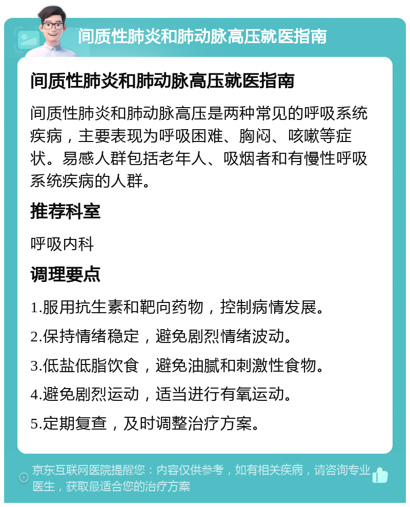 间质性肺炎和肺动脉高压就医指南 间质性肺炎和肺动脉高压就医指南 间质性肺炎和肺动脉高压是两种常见的呼吸系统疾病，主要表现为呼吸困难、胸闷、咳嗽等症状。易感人群包括老年人、吸烟者和有慢性呼吸系统疾病的人群。 推荐科室 呼吸内科 调理要点 1.服用抗生素和靶向药物，控制病情发展。 2.保持情绪稳定，避免剧烈情绪波动。 3.低盐低脂饮食，避免油腻和刺激性食物。 4.避免剧烈运动，适当进行有氧运动。 5.定期复查，及时调整治疗方案。