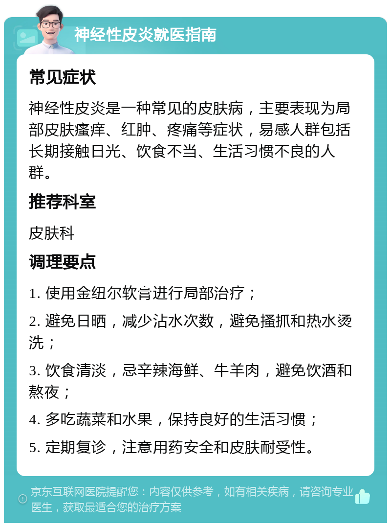 神经性皮炎就医指南 常见症状 神经性皮炎是一种常见的皮肤病，主要表现为局部皮肤瘙痒、红肿、疼痛等症状，易感人群包括长期接触日光、饮食不当、生活习惯不良的人群。 推荐科室 皮肤科 调理要点 1. 使用金纽尔软膏进行局部治疗； 2. 避免日晒，减少沾水次数，避免搔抓和热水烫洗； 3. 饮食清淡，忌辛辣海鲜、牛羊肉，避免饮酒和熬夜； 4. 多吃蔬菜和水果，保持良好的生活习惯； 5. 定期复诊，注意用药安全和皮肤耐受性。