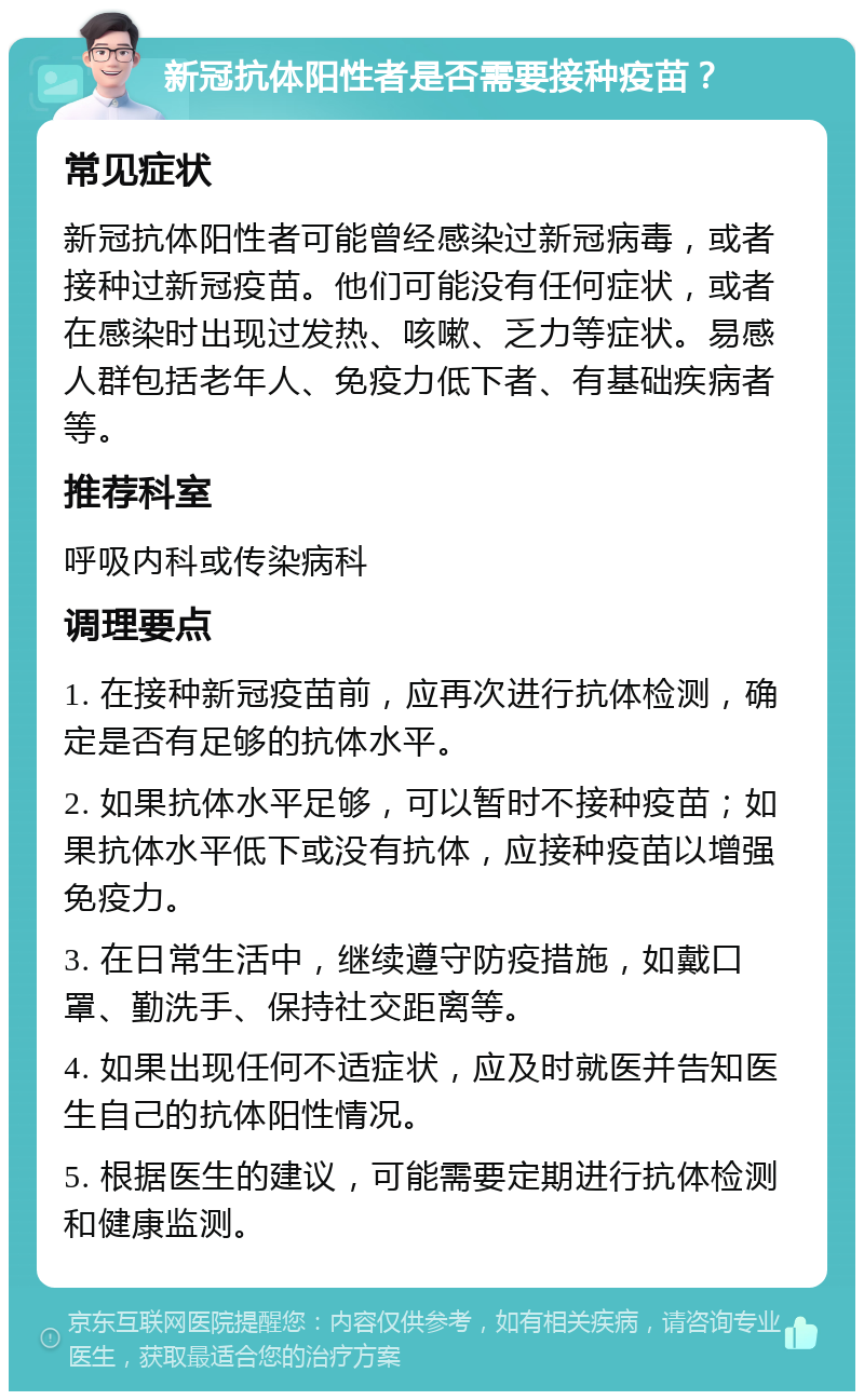 新冠抗体阳性者是否需要接种疫苗？ 常见症状 新冠抗体阳性者可能曾经感染过新冠病毒，或者接种过新冠疫苗。他们可能没有任何症状，或者在感染时出现过发热、咳嗽、乏力等症状。易感人群包括老年人、免疫力低下者、有基础疾病者等。 推荐科室 呼吸内科或传染病科 调理要点 1. 在接种新冠疫苗前，应再次进行抗体检测，确定是否有足够的抗体水平。 2. 如果抗体水平足够，可以暂时不接种疫苗；如果抗体水平低下或没有抗体，应接种疫苗以增强免疫力。 3. 在日常生活中，继续遵守防疫措施，如戴口罩、勤洗手、保持社交距离等。 4. 如果出现任何不适症状，应及时就医并告知医生自己的抗体阳性情况。 5. 根据医生的建议，可能需要定期进行抗体检测和健康监测。