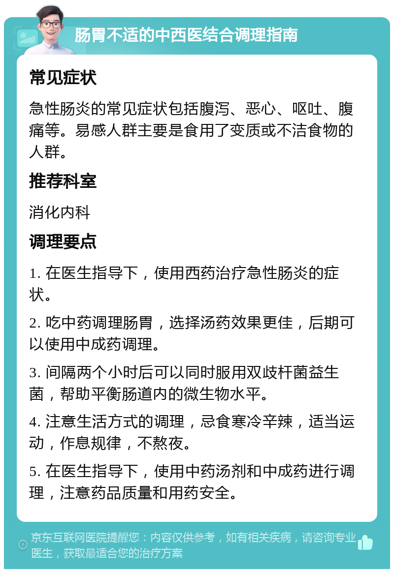 肠胃不适的中西医结合调理指南 常见症状 急性肠炎的常见症状包括腹泻、恶心、呕吐、腹痛等。易感人群主要是食用了变质或不洁食物的人群。 推荐科室 消化内科 调理要点 1. 在医生指导下，使用西药治疗急性肠炎的症状。 2. 吃中药调理肠胃，选择汤药效果更佳，后期可以使用中成药调理。 3. 间隔两个小时后可以同时服用双歧杆菌益生菌，帮助平衡肠道内的微生物水平。 4. 注意生活方式的调理，忌食寒冷辛辣，适当运动，作息规律，不熬夜。 5. 在医生指导下，使用中药汤剂和中成药进行调理，注意药品质量和用药安全。