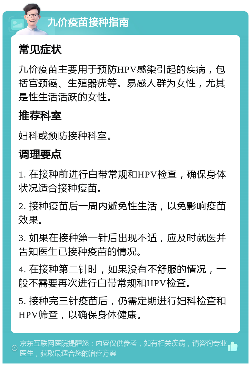 九价疫苗接种指南 常见症状 九价疫苗主要用于预防HPV感染引起的疾病，包括宫颈癌、生殖器疣等。易感人群为女性，尤其是性生活活跃的女性。 推荐科室 妇科或预防接种科室。 调理要点 1. 在接种前进行白带常规和HPV检查，确保身体状况适合接种疫苗。 2. 接种疫苗后一周内避免性生活，以免影响疫苗效果。 3. 如果在接种第一针后出现不适，应及时就医并告知医生已接种疫苗的情况。 4. 在接种第二针时，如果没有不舒服的情况，一般不需要再次进行白带常规和HPV检查。 5. 接种完三针疫苗后，仍需定期进行妇科检查和HPV筛查，以确保身体健康。