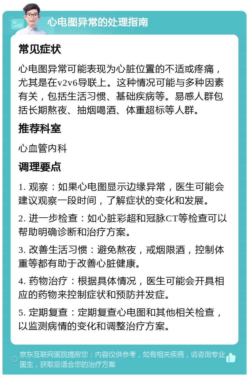 心电图异常的处理指南 常见症状 心电图异常可能表现为心脏位置的不适或疼痛，尤其是在v2v6导联上。这种情况可能与多种因素有关，包括生活习惯、基础疾病等。易感人群包括长期熬夜、抽烟喝酒、体重超标等人群。 推荐科室 心血管内科 调理要点 1. 观察：如果心电图显示边缘异常，医生可能会建议观察一段时间，了解症状的变化和发展。 2. 进一步检查：如心脏彩超和冠脉CT等检查可以帮助明确诊断和治疗方案。 3. 改善生活习惯：避免熬夜，戒烟限酒，控制体重等都有助于改善心脏健康。 4. 药物治疗：根据具体情况，医生可能会开具相应的药物来控制症状和预防并发症。 5. 定期复查：定期复查心电图和其他相关检查，以监测病情的变化和调整治疗方案。