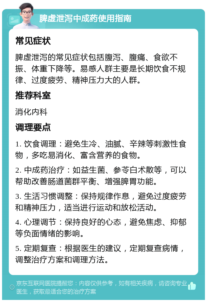 脾虚泄泻中成药使用指南 常见症状 脾虚泄泻的常见症状包括腹泻、腹痛、食欲不振、体重下降等。易感人群主要是长期饮食不规律、过度疲劳、精神压力大的人群。 推荐科室 消化内科 调理要点 1. 饮食调理：避免生冷、油腻、辛辣等刺激性食物，多吃易消化、富含营养的食物。 2. 中成药治疗：如益生菌、参苓白术散等，可以帮助改善肠道菌群平衡、增强脾胃功能。 3. 生活习惯调整：保持规律作息，避免过度疲劳和精神压力，适当进行运动和放松活动。 4. 心理调节：保持良好的心态，避免焦虑、抑郁等负面情绪的影响。 5. 定期复查：根据医生的建议，定期复查病情，调整治疗方案和调理方法。