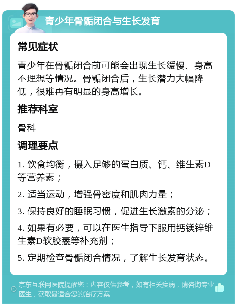 青少年骨骺闭合与生长发育 常见症状 青少年在骨骺闭合前可能会出现生长缓慢、身高不理想等情况。骨骺闭合后，生长潜力大幅降低，很难再有明显的身高增长。 推荐科室 骨科 调理要点 1. 饮食均衡，摄入足够的蛋白质、钙、维生素D等营养素； 2. 适当运动，增强骨密度和肌肉力量； 3. 保持良好的睡眠习惯，促进生长激素的分泌； 4. 如果有必要，可以在医生指导下服用钙镁锌维生素D软胶囊等补充剂； 5. 定期检查骨骺闭合情况，了解生长发育状态。