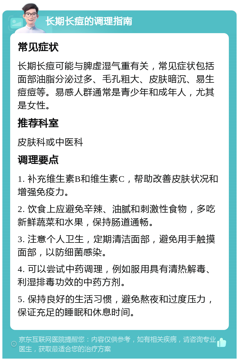 长期长痘的调理指南 常见症状 长期长痘可能与脾虚湿气重有关，常见症状包括面部油脂分泌过多、毛孔粗大、皮肤暗沉、易生痘痘等。易感人群通常是青少年和成年人，尤其是女性。 推荐科室 皮肤科或中医科 调理要点 1. 补充维生素B和维生素C，帮助改善皮肤状况和增强免疫力。 2. 饮食上应避免辛辣、油腻和刺激性食物，多吃新鲜蔬菜和水果，保持肠道通畅。 3. 注意个人卫生，定期清洁面部，避免用手触摸面部，以防细菌感染。 4. 可以尝试中药调理，例如服用具有清热解毒、利湿排毒功效的中药方剂。 5. 保持良好的生活习惯，避免熬夜和过度压力，保证充足的睡眠和休息时间。