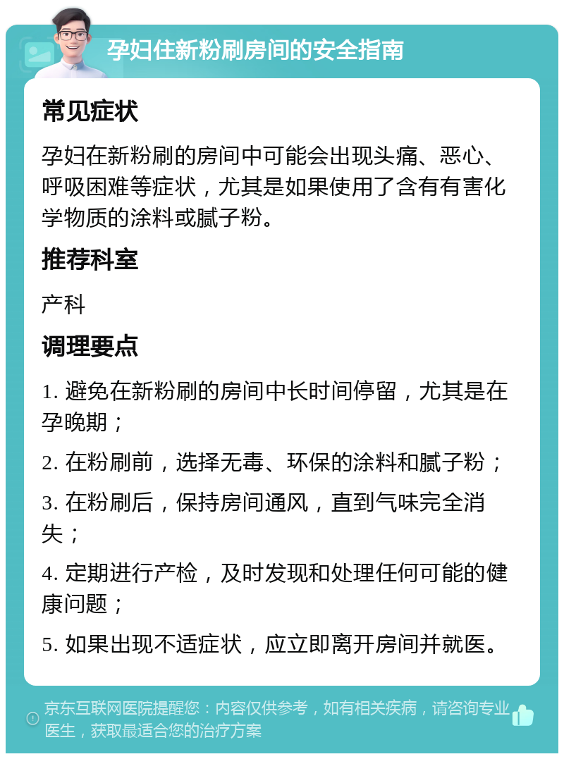 孕妇住新粉刷房间的安全指南 常见症状 孕妇在新粉刷的房间中可能会出现头痛、恶心、呼吸困难等症状，尤其是如果使用了含有有害化学物质的涂料或腻子粉。 推荐科室 产科 调理要点 1. 避免在新粉刷的房间中长时间停留，尤其是在孕晚期； 2. 在粉刷前，选择无毒、环保的涂料和腻子粉； 3. 在粉刷后，保持房间通风，直到气味完全消失； 4. 定期进行产检，及时发现和处理任何可能的健康问题； 5. 如果出现不适症状，应立即离开房间并就医。