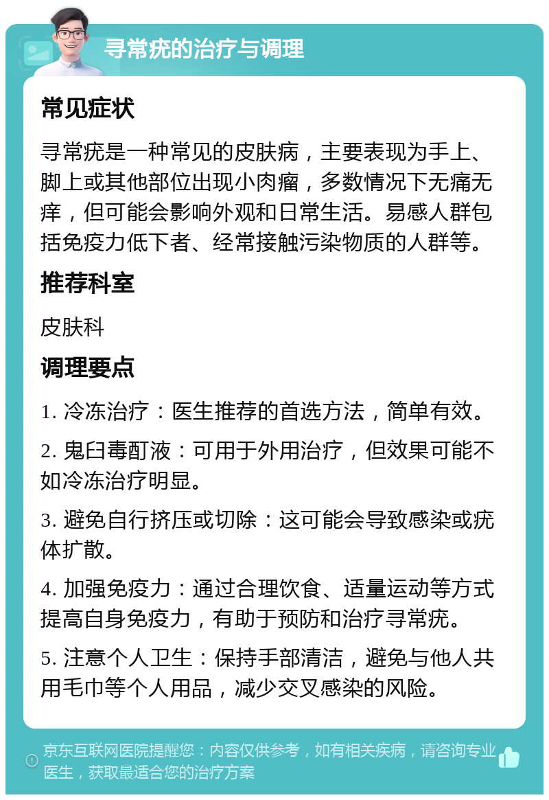 寻常疣的治疗与调理 常见症状 寻常疣是一种常见的皮肤病，主要表现为手上、脚上或其他部位出现小肉瘤，多数情况下无痛无痒，但可能会影响外观和日常生活。易感人群包括免疫力低下者、经常接触污染物质的人群等。 推荐科室 皮肤科 调理要点 1. 冷冻治疗：医生推荐的首选方法，简单有效。 2. 鬼臼毒酊液：可用于外用治疗，但效果可能不如冷冻治疗明显。 3. 避免自行挤压或切除：这可能会导致感染或疣体扩散。 4. 加强免疫力：通过合理饮食、适量运动等方式提高自身免疫力，有助于预防和治疗寻常疣。 5. 注意个人卫生：保持手部清洁，避免与他人共用毛巾等个人用品，减少交叉感染的风险。