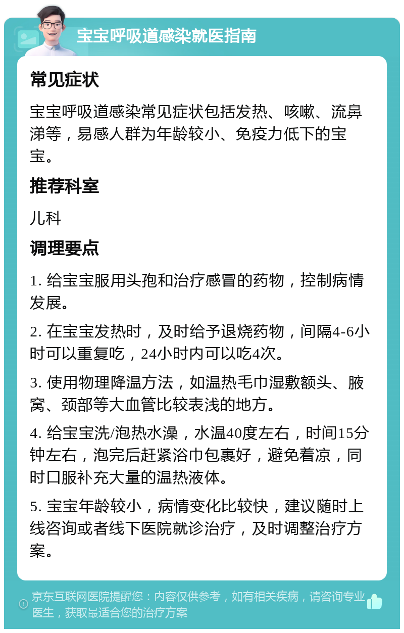 宝宝呼吸道感染就医指南 常见症状 宝宝呼吸道感染常见症状包括发热、咳嗽、流鼻涕等，易感人群为年龄较小、免疫力低下的宝宝。 推荐科室 儿科 调理要点 1. 给宝宝服用头孢和治疗感冒的药物，控制病情发展。 2. 在宝宝发热时，及时给予退烧药物，间隔4-6小时可以重复吃，24小时内可以吃4次。 3. 使用物理降温方法，如温热毛巾湿敷额头、腋窝、颈部等大血管比较表浅的地方。 4. 给宝宝洗/泡热水澡，水温40度左右，时间15分钟左右，泡完后赶紧浴巾包裹好，避免着凉，同时口服补充大量的温热液体。 5. 宝宝年龄较小，病情变化比较快，建议随时上线咨询或者线下医院就诊治疗，及时调整治疗方案。