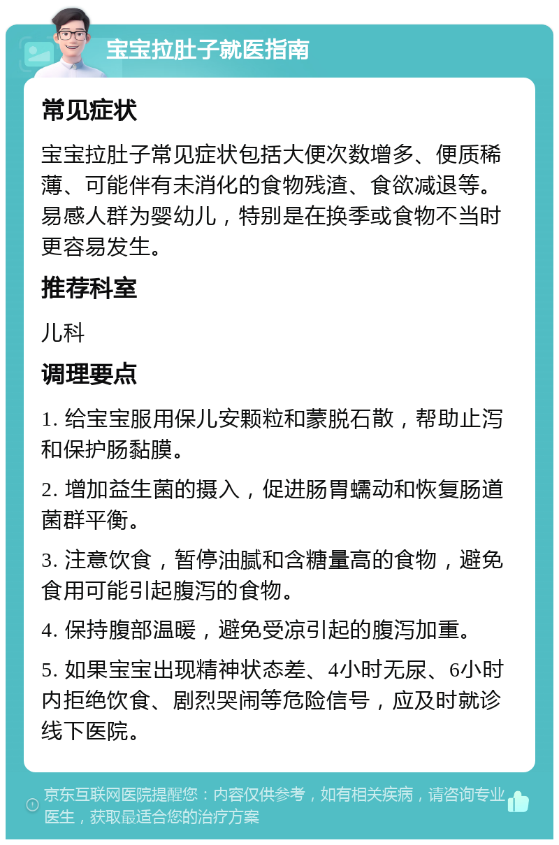 宝宝拉肚子就医指南 常见症状 宝宝拉肚子常见症状包括大便次数增多、便质稀薄、可能伴有未消化的食物残渣、食欲减退等。易感人群为婴幼儿，特别是在换季或食物不当时更容易发生。 推荐科室 儿科 调理要点 1. 给宝宝服用保儿安颗粒和蒙脱石散，帮助止泻和保护肠黏膜。 2. 增加益生菌的摄入，促进肠胃蠕动和恢复肠道菌群平衡。 3. 注意饮食，暂停油腻和含糖量高的食物，避免食用可能引起腹泻的食物。 4. 保持腹部温暖，避免受凉引起的腹泻加重。 5. 如果宝宝出现精神状态差、4小时无尿、6小时内拒绝饮食、剧烈哭闹等危险信号，应及时就诊线下医院。