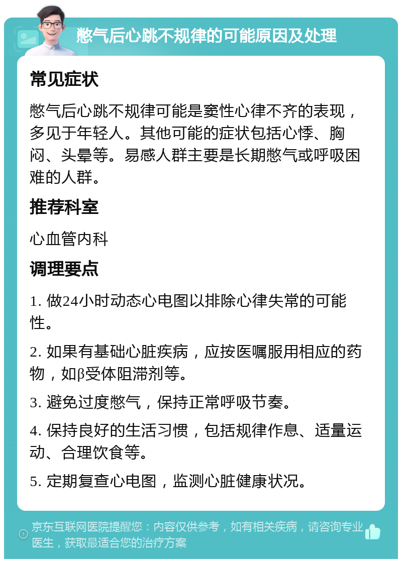 憋气后心跳不规律的可能原因及处理 常见症状 憋气后心跳不规律可能是窦性心律不齐的表现，多见于年轻人。其他可能的症状包括心悸、胸闷、头晕等。易感人群主要是长期憋气或呼吸困难的人群。 推荐科室 心血管内科 调理要点 1. 做24小时动态心电图以排除心律失常的可能性。 2. 如果有基础心脏疾病，应按医嘱服用相应的药物，如β受体阻滞剂等。 3. 避免过度憋气，保持正常呼吸节奏。 4. 保持良好的生活习惯，包括规律作息、适量运动、合理饮食等。 5. 定期复查心电图，监测心脏健康状况。