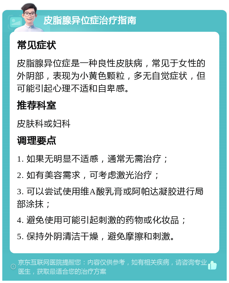 皮脂腺异位症治疗指南 常见症状 皮脂腺异位症是一种良性皮肤病，常见于女性的外阴部，表现为小黄色颗粒，多无自觉症状，但可能引起心理不适和自卑感。 推荐科室 皮肤科或妇科 调理要点 1. 如果无明显不适感，通常无需治疗； 2. 如有美容需求，可考虑激光治疗； 3. 可以尝试使用维A酸乳膏或阿帕达凝胶进行局部涂抹； 4. 避免使用可能引起刺激的药物或化妆品； 5. 保持外阴清洁干燥，避免摩擦和刺激。