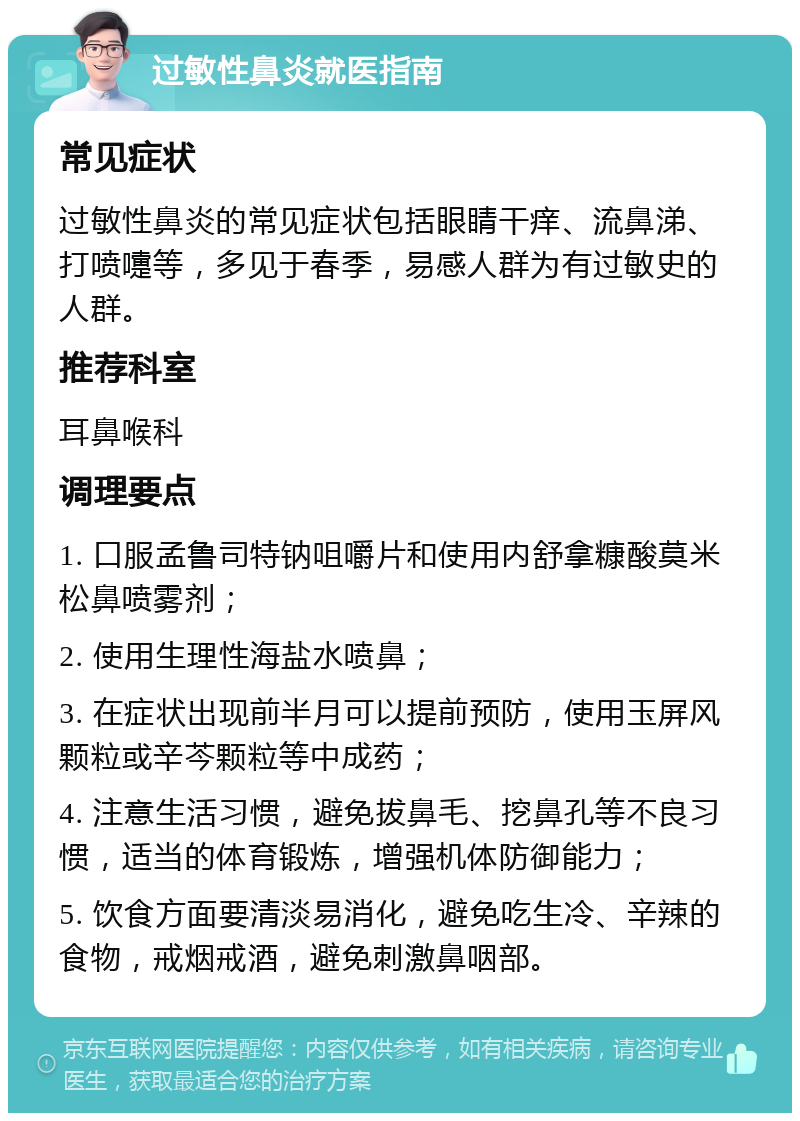 过敏性鼻炎就医指南 常见症状 过敏性鼻炎的常见症状包括眼睛干痒、流鼻涕、打喷嚏等，多见于春季，易感人群为有过敏史的人群。 推荐科室 耳鼻喉科 调理要点 1. 口服孟鲁司特钠咀嚼片和使用内舒拿糠酸莫米松鼻喷雾剂； 2. 使用生理性海盐水喷鼻； 3. 在症状出现前半月可以提前预防，使用玉屏风颗粒或辛芩颗粒等中成药； 4. 注意生活习惯，避免拔鼻毛、挖鼻孔等不良习惯，适当的体育锻炼，增强机体防御能力； 5. 饮食方面要清淡易消化，避免吃生冷、辛辣的食物，戒烟戒酒，避免刺激鼻咽部。