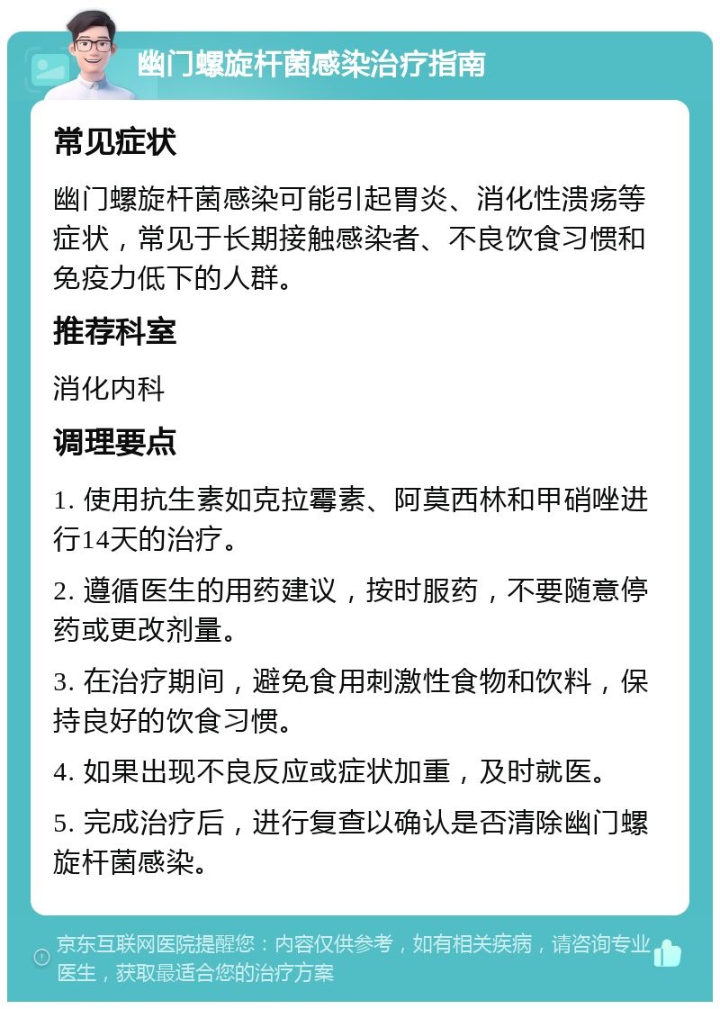 幽门螺旋杆菌感染治疗指南 常见症状 幽门螺旋杆菌感染可能引起胃炎、消化性溃疡等症状，常见于长期接触感染者、不良饮食习惯和免疫力低下的人群。 推荐科室 消化内科 调理要点 1. 使用抗生素如克拉霉素、阿莫西林和甲硝唑进行14天的治疗。 2. 遵循医生的用药建议，按时服药，不要随意停药或更改剂量。 3. 在治疗期间，避免食用刺激性食物和饮料，保持良好的饮食习惯。 4. 如果出现不良反应或症状加重，及时就医。 5. 完成治疗后，进行复查以确认是否清除幽门螺旋杆菌感染。